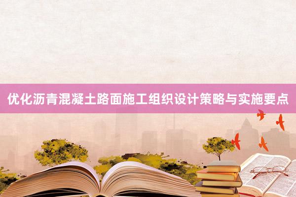 优化沥青混凝土路面施工组织设计策略与实施要点