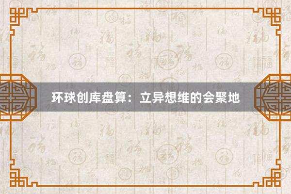 环球创库盘算：立异想维的会聚地